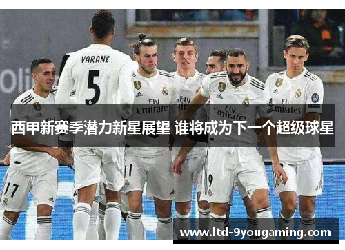 西甲新赛季潜力新星展望 谁将成为下一个超级球星