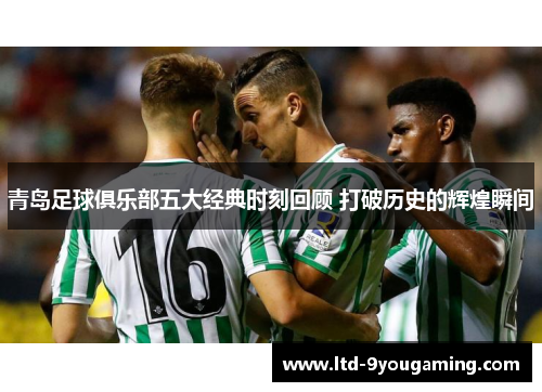 青岛足球俱乐部五大经典时刻回顾 打破历史的辉煌瞬间